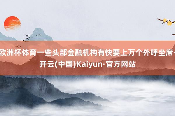 欧洲杯体育一些头部金融机构有快要上万个外呼坐席-开云(中国)Kaiyun·官方网站