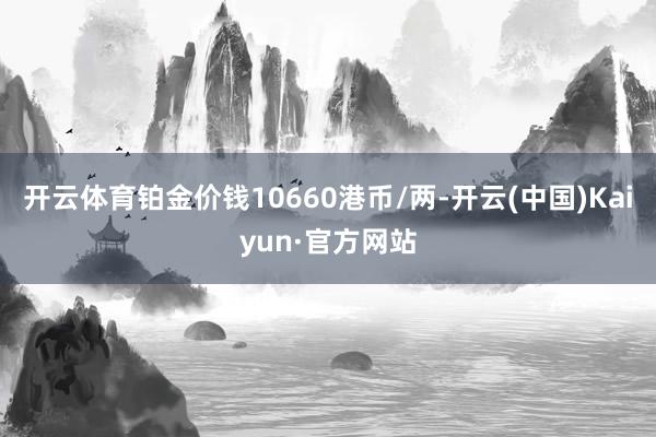 开云体育铂金价钱10660港币/两-开云(中国)Kaiyun·官方网站