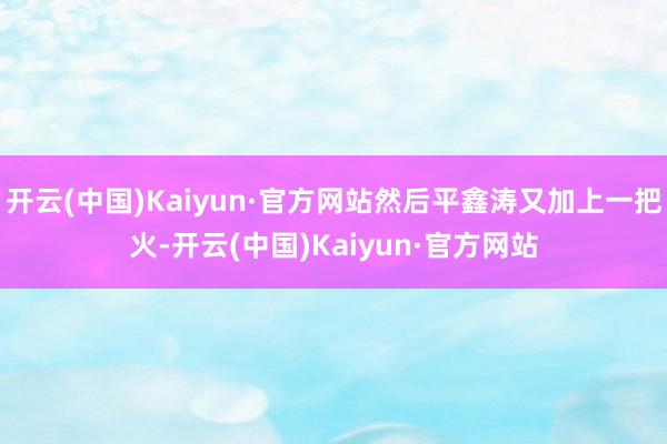 开云(中国)Kaiyun·官方网站然后平鑫涛又加上一把火-开云(中国)Kaiyun·官方网站