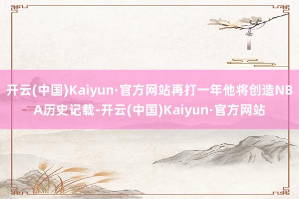 开云(中国)Kaiyun·官方网站再打一年他将创造NBA历史记载-开云(中国)Kaiyun·官方网站