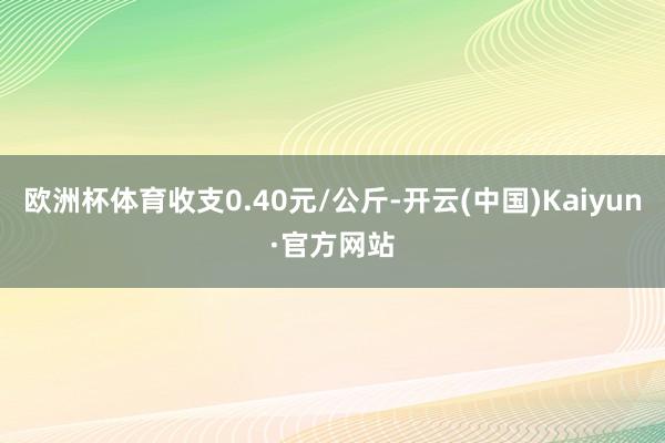 欧洲杯体育收支0.40元/公斤-开云(中国)Kaiyun·官方网站