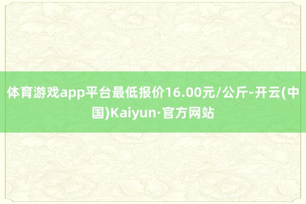 体育游戏app平台最低报价16.00元/公斤-开云(中国)Kaiyun·官方网站