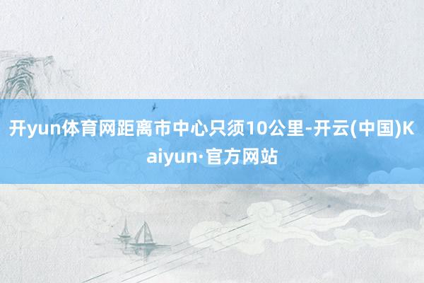 开yun体育网距离市中心只须10公里-开云(中国)Kaiyun·官方网站