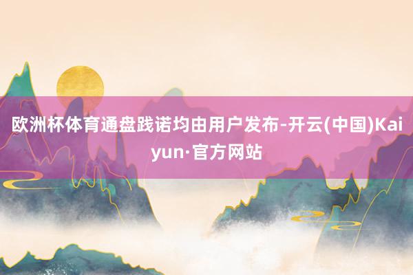 欧洲杯体育通盘践诺均由用户发布-开云(中国)Kaiyun·官方网站