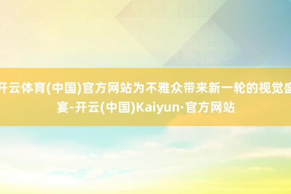 开云体育(中国)官方网站为不雅众带来新一轮的视觉盛宴-开云(中国)Kaiyun·官方网站