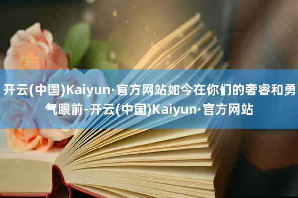 开云(中国)Kaiyun·官方网站如今在你们的奢睿和勇气眼前-开云(中国)Kaiyun·官方网站