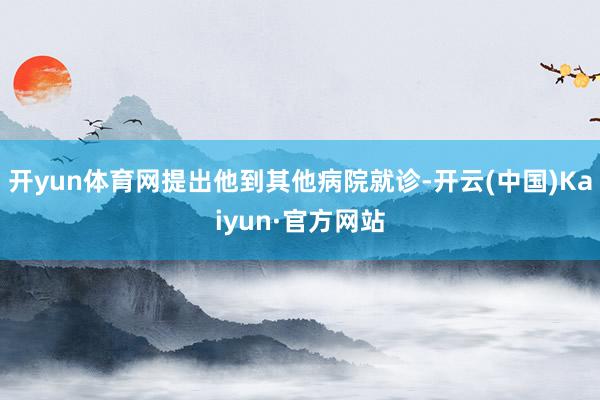 开yun体育网提出他到其他病院就诊-开云(中国)Kaiyun·官方网站