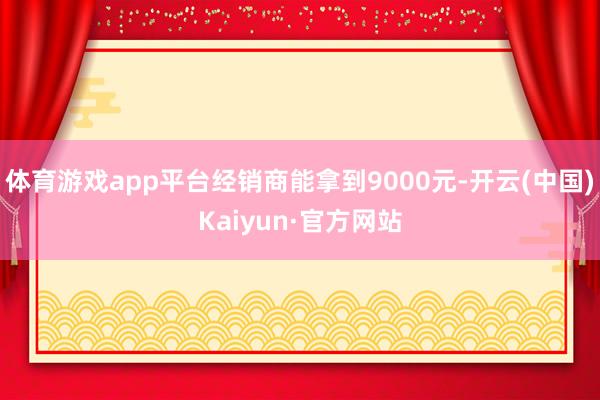 体育游戏app平台经销商能拿到9000元-开云(中国)Kaiyun·官方网站