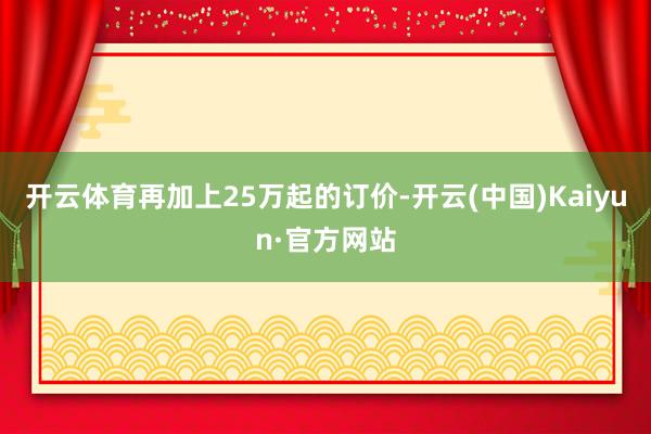 开云体育再加上25万起的订价-开云(中国)Kaiyun·官方网站