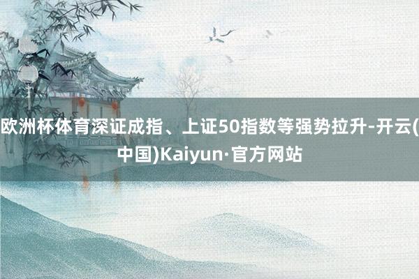 欧洲杯体育深证成指、上证50指数等强势拉升-开云(中国)Kaiyun·官方网站