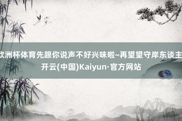 欧洲杯体育先跟你说声不好兴味啦~再望望守岸东谈主-开云(中国)Kaiyun·官方网站