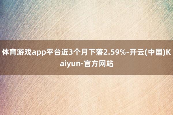 体育游戏app平台近3个月下落2.59%-开云(中国)Kaiyun·官方网站