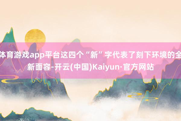 体育游戏app平台这四个“新”字代表了刻下环境的全新面容-开云(中国)Kaiyun·官方网站