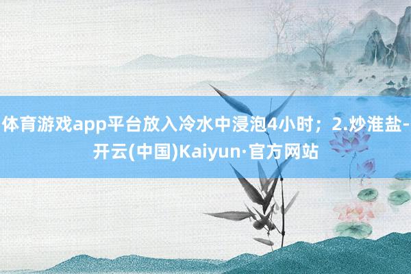 体育游戏app平台放入冷水中浸泡4小时；2.炒淮盐-开云(中国)Kaiyun·官方网站