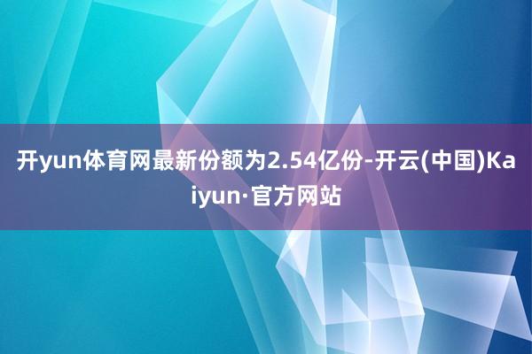 开yun体育网最新份额为2.54亿份-开云(中国)Kaiyun·官方网站