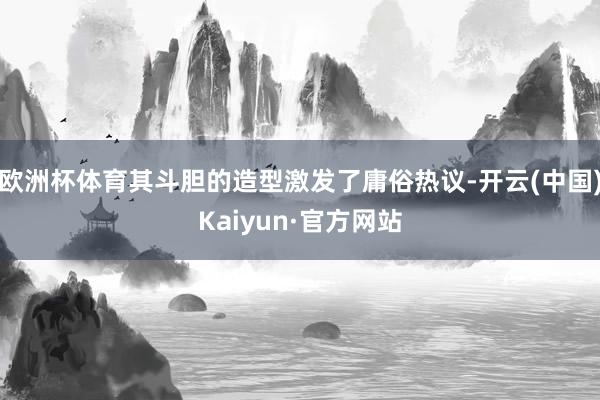 欧洲杯体育其斗胆的造型激发了庸俗热议-开云(中国)Kaiyun·官方网站