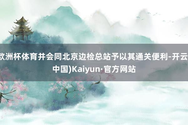 欧洲杯体育并会同北京边检总站予以其通关便利-开云(中国)Kaiyun·官方网站