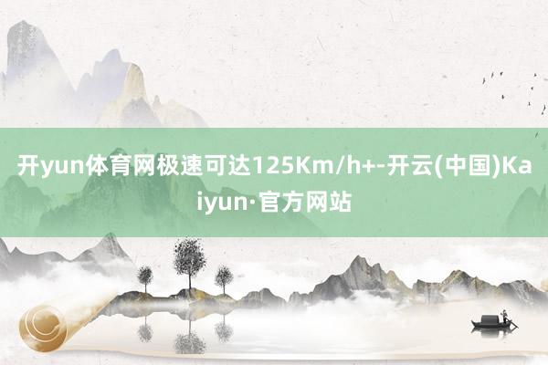 开yun体育网极速可达125Km/h+-开云(中国)Kaiyun·官方网站