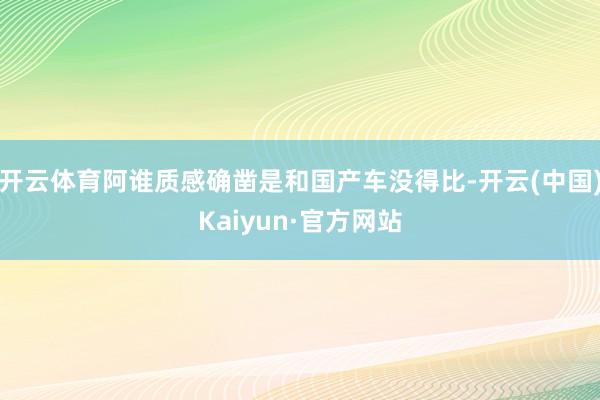 开云体育阿谁质感确凿是和国产车没得比-开云(中国)Kaiyun·官方网站