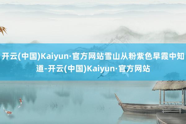 开云(中国)Kaiyun·官方网站雪山从粉紫色早霞中知道-开云(中国)Kaiyun·官方网站